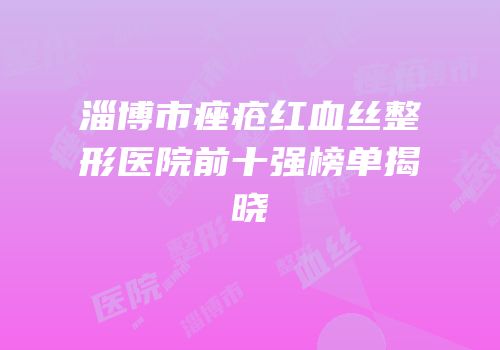 淄博市痤疮红血丝整形医院前十强榜单揭晓