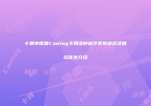 十堰市德国Camlog卡姆洛种植牙医院排名及知名医生介绍