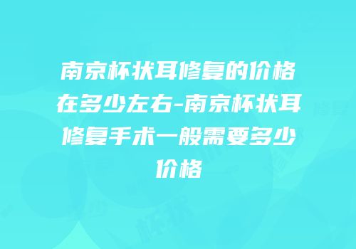 南京杯状耳修复的价格在多少左右-南京杯状耳修复手术一般需要多少价格