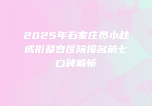2025年石家庄鼻小柱成形整容医院排名前七口碑解析