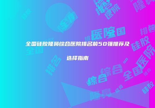 全国硅胶隆鼻综合医院排名前50强推荐及选择指南