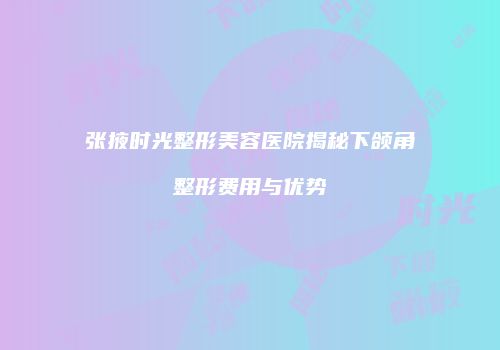 张掖时光整形美容医院揭秘下颌角整形费用与优势