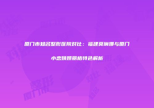 厦门市知名整形医院对比：福建莫琳娜与厦门小忠婧妍丽格特色解析