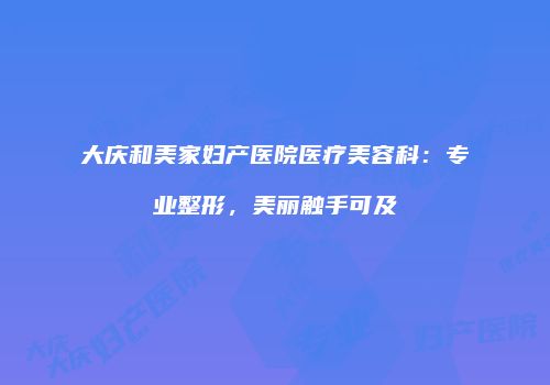 大庆和美家妇产医院医疗美容科：专业整形，美丽触手可及
