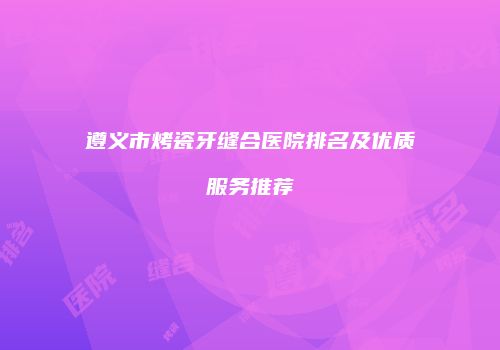 遵义市烤瓷牙缝合医院排名及优质服务推荐