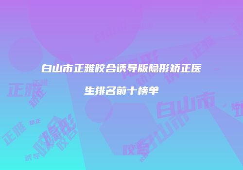 白山市正雅咬合诱导版隐形矫正医生排名前十榜单