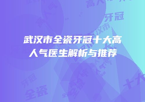 武汉市全瓷牙冠十大高人气医生解析与推荐