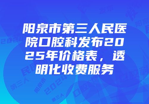 阳泉市第三人民医院口腔科发布2025年价格表，透明化收费服务