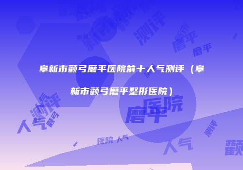 阜新市颧弓磨平医院前十人气测评（阜新市颧弓磨平整形医院）