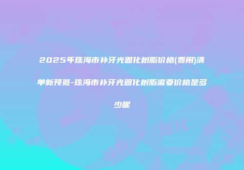 2025年珠海市补牙光固化树脂价格(费用)清单新预览-珠海市补牙光固化树脂需要价格是多少呢