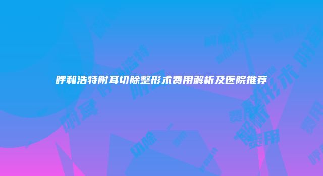呼和浩特附耳切除整形术费用解析及医院推荐