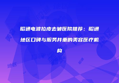 昭通电波拉皮去皱医院推荐：昭通地区口碑与服务并重的美容医疗机构