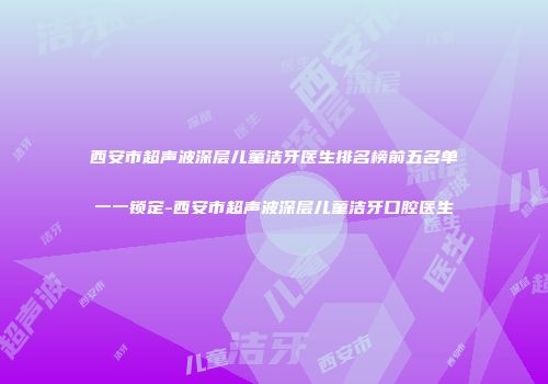 西安市超声波深层儿童洁牙医生排名榜前五名单一一锁定-西安市超声波深层儿童洁牙口腔医生