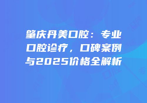 肇庆丹美口腔：专业口腔诊疗，口碑案例与2025价格全解析