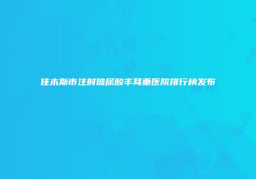 佳木斯市注射玻尿酸丰耳垂医院排行榜发布
