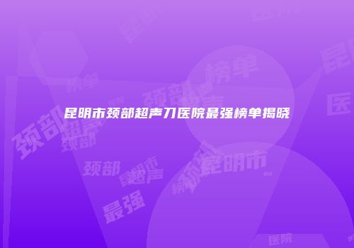 昆明市颈部超声刀医院最强榜单揭晓