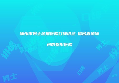 随州市男士纹眉医院口碑讲述-排名靠前随州市整形医院