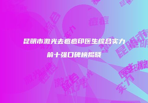 昆明市激光去痘痘印医生综合实力前十强口碑榜揭晓