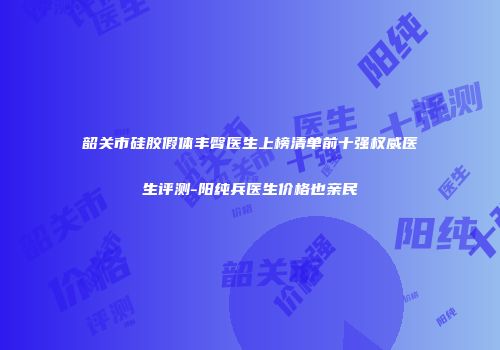 韶关市硅胶假体丰臀医生上榜清单前十强权威医生评测-阳纯兵医生价格也亲民