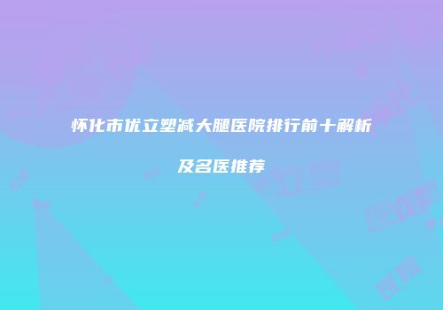 怀化市优立塑减大腿医院排行前十解析及名医推荐