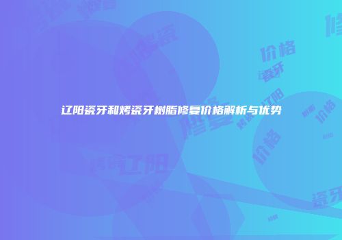 辽阳瓷牙和烤瓷牙树脂修复价格解析与优势