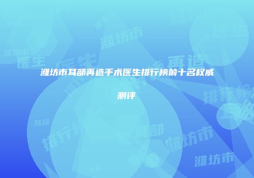 潍坊市耳部再造手术医生排行榜前十名权威测评