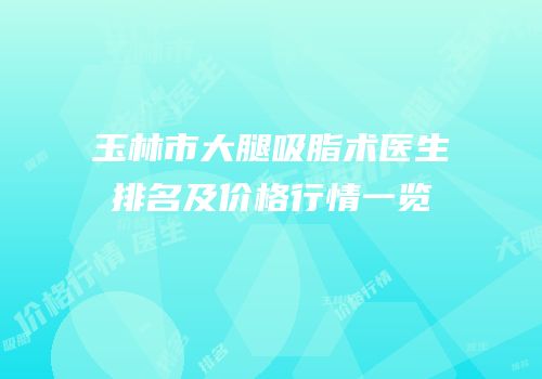 玉林市大腿吸脂术医生排名及价格行情一览
