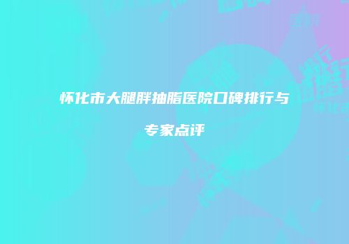 怀化市大腿胖抽脂医院口碑排行与专家点评