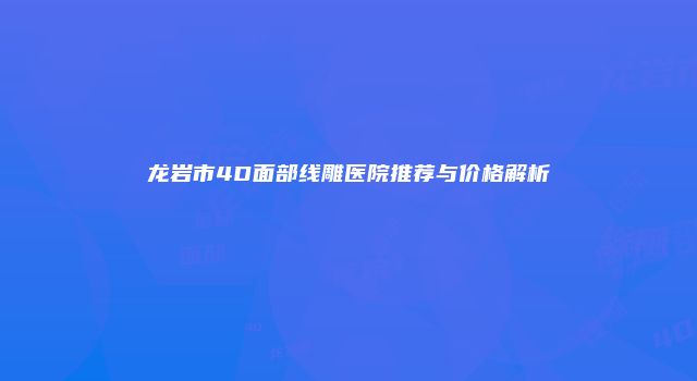 龙岩市4D面部线雕医院推荐与价格解析