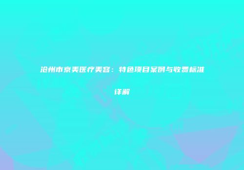沧州市京美医疗美容：特色项目案例与收费标准详解