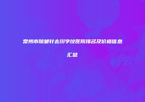 常州市除皱针去川字纹医院排名及价格信息汇总
