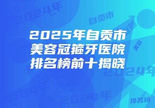 2025年自贡市美容冠箍牙医院排名榜前十揭晓