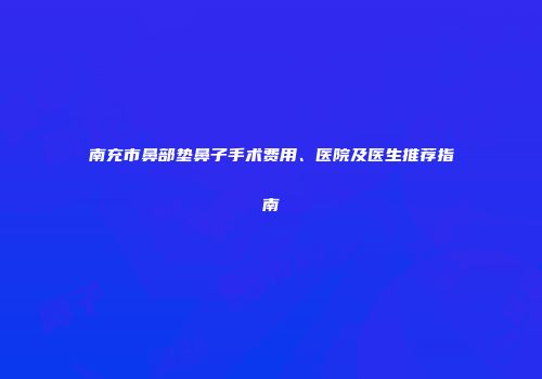 南充市鼻部垫鼻子手术费用、医院及医生推荐指南