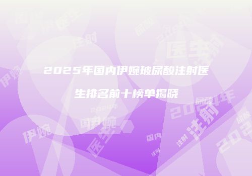 2025年国内伊婉玻尿酸注射医生排名前十榜单揭晓