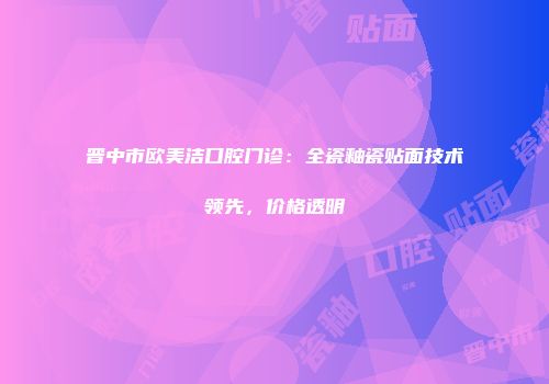 晋中市欧美洁口腔门诊：全瓷釉瓷贴面技术领先，价格透明