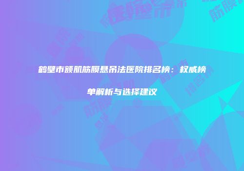 鹤壁市额肌筋膜悬吊法医院排名榜：权威榜单解析与选择建议