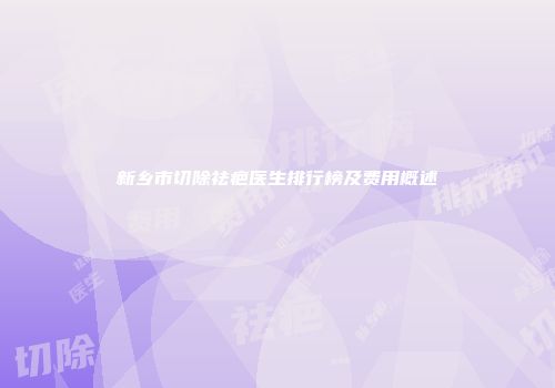 新乡市切除祛疤医生排行榜及费用概述