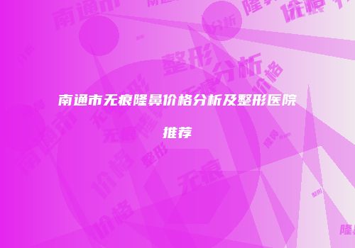 南通市无痕隆鼻价格分析及整形医院推荐