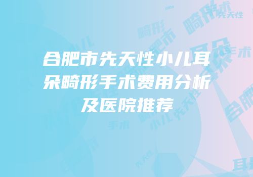 合肥市先天性小儿耳朵畸形手术费用分析及医院推荐