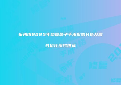 忻州市2025年修复鼻子手术价格分析及高性价比医院推荐
