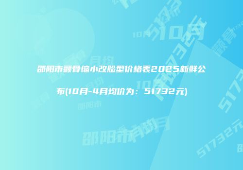 邵阳市颧骨缩小改脸型价格表2025新鲜公布(10月-4月均价为：51732元)