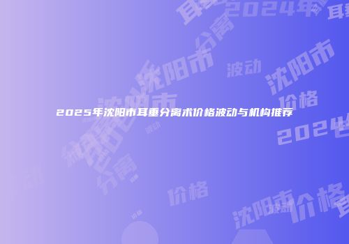 2025年沈阳市耳垂分离术价格波动与机构推荐