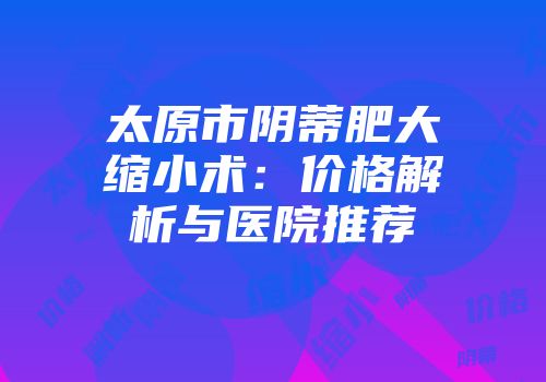 太原市阴蒂肥大缩小术：价格解析与医院推荐