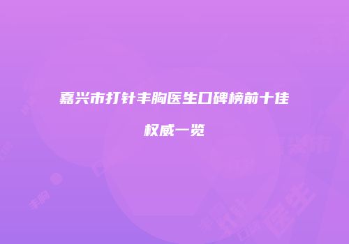 嘉兴市打针丰胸医生口碑榜前十佳权威一览