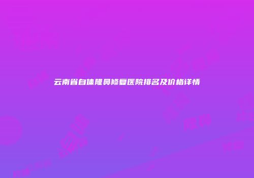 云南省自体隆鼻修复医院排名及价格详情