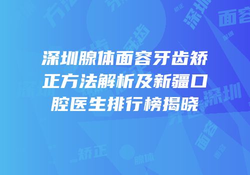 深圳腺体面容牙齿矫正方法解析及新疆口腔医生排行榜揭晓