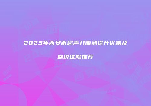 2025年西安市超声刀面部提升价格及整形医院推荐