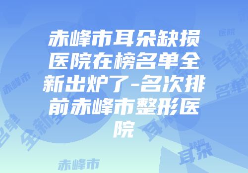 赤峰市耳朵缺损医院在榜名单全新出炉了-名次排前赤峰市整形医院
