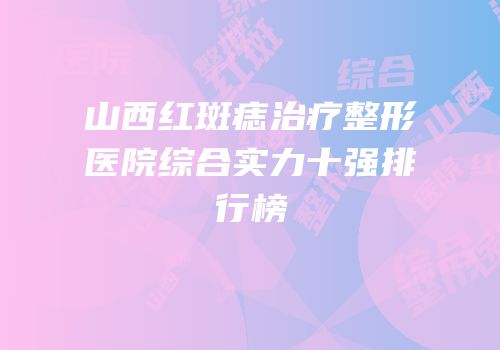 山西红斑痣治疗整形医院综合实力十强排行榜