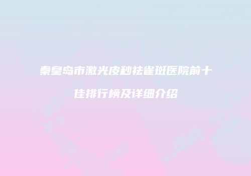 秦皇岛市激光皮秒祛雀斑医院前十佳排行榜及详细介绍